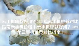 云手机哪款好用？2024年云手机推荐对比指南云手机价格「云手机哪款好用？2024年云手机推荐对比指南」