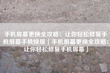 手机屏幕更换全攻略：让你轻松修复手机屏幕手机换屏「手机屏幕更换全攻略：让你轻松修复手机屏幕」